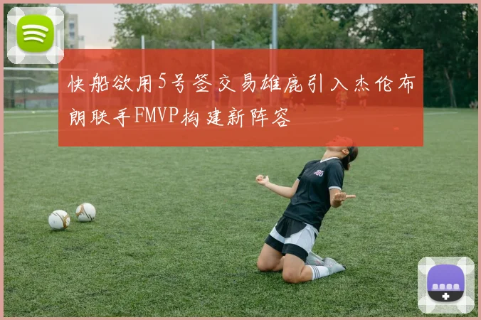 快船欲用5号签交易雄鹿引入杰伦布朗联手FMVP构建新阵容