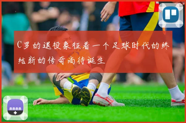 C罗的退役象征着一个足球时代的终结新的传奇尚待诞生
