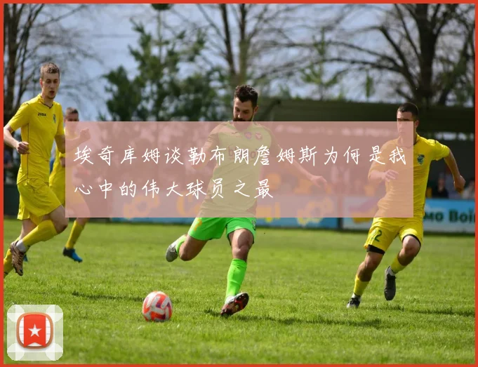 埃奇库姆谈勒布朗詹姆斯为何是我心中的伟大球员之最