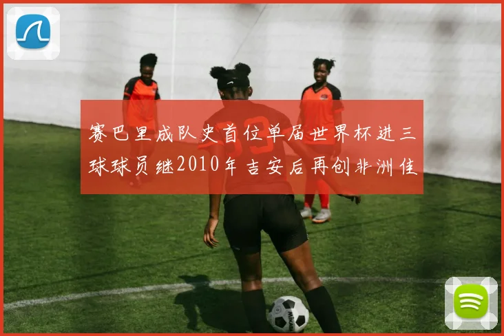 赛巴里成队史首位单届世界杯进三球球员继2010年吉安后再创非洲佳绩