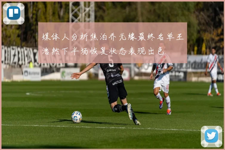媒体人分析焦泊乔无缘最终名单王浩然下半场恢复状态表现出色