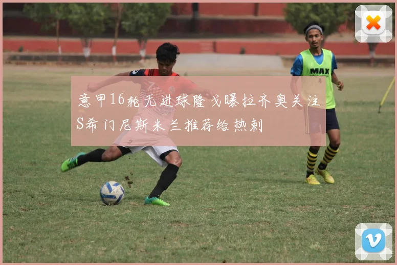 意甲16轮无进球隆戈曝拉齐奥关注S希门尼斯米兰推荐给热刺