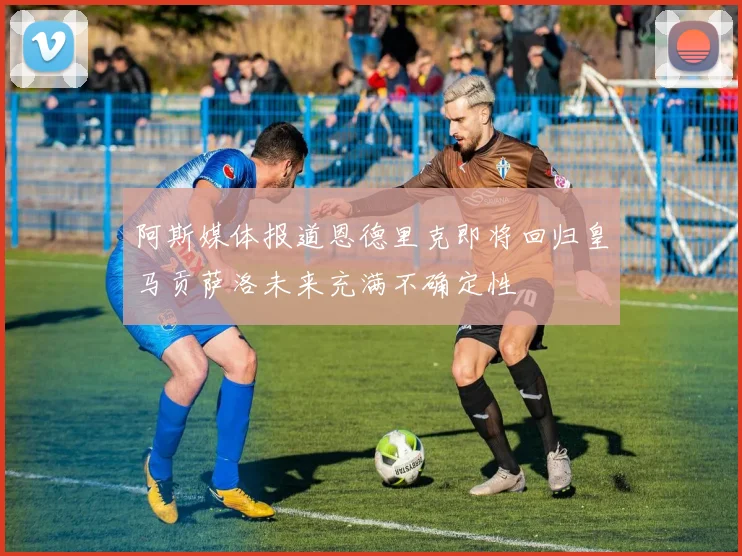 阿斯媒体报道恩德里克即将回归皇马贡萨洛未来充满不确定性