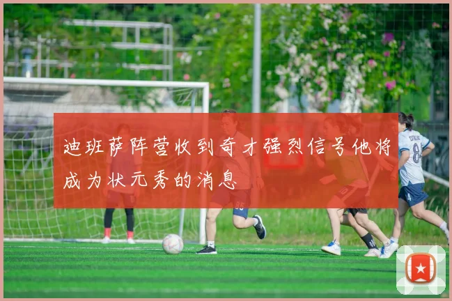 迪班萨阵营收到奇才强烈信号他将成为状元秀的消息