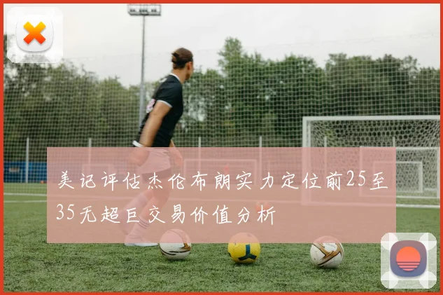 美记评估杰伦布朗实力定位前25至35无超巨交易价值分析