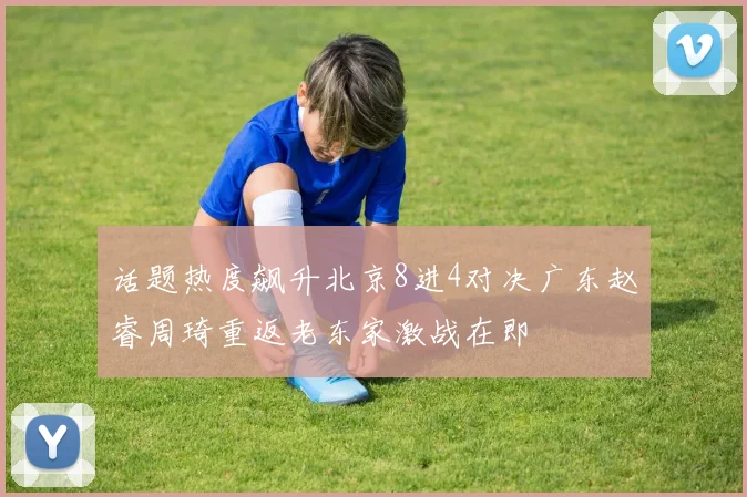 话题热度飙升北京8进4对决广东赵睿周琦重返老东家激战在即