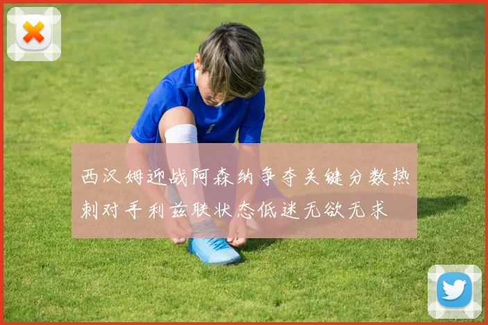 西汉姆迎战阿森纳争夺关键分数热刺对手利兹联状态低迷无欲无求