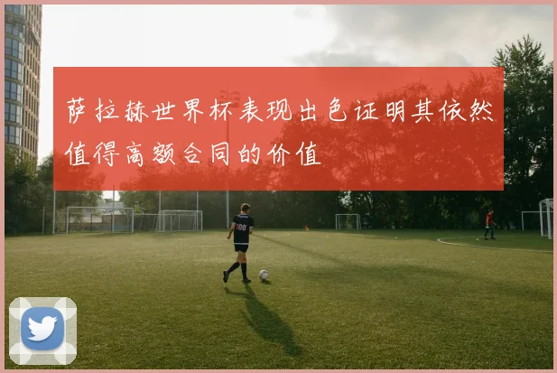 萨拉赫世界杯表现出色证明其依然值得高额合同的价值