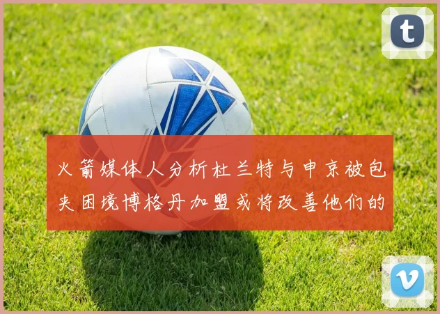 火箭媒体人分析杜兰特与申京被包夹困境博格丹加盟或将改善他们的进攻空间
