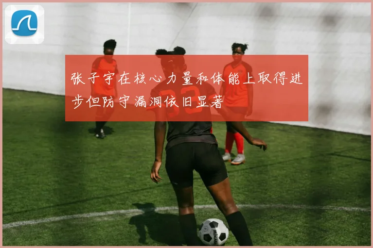 张子宇在核心力量和体能上取得进步但防守漏洞依旧显著