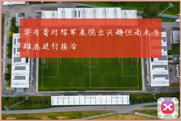 字母哥对绿军表现出兴趣但尚未与雄鹿进行接洽