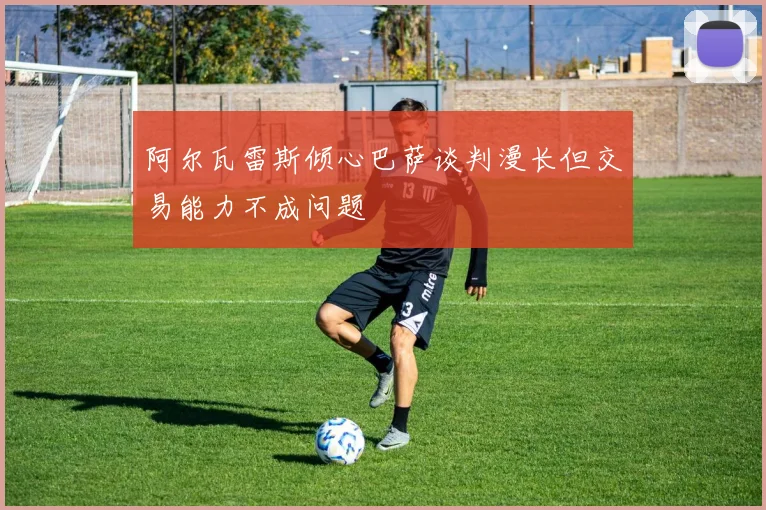 阿尔瓦雷斯倾心巴萨谈判漫长但交易能力不成问题