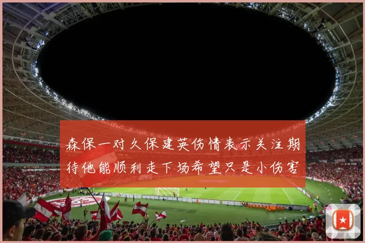 森保一对久保建英伤情表示关注期待他能顺利走下场希望只是小伤害