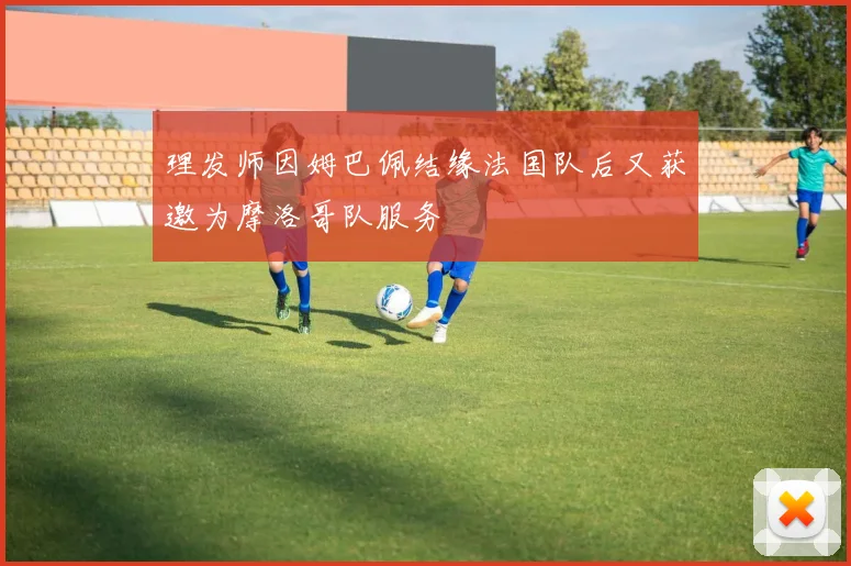 理发师因姆巴佩结缘法国队后又获邀为摩洛哥队服务