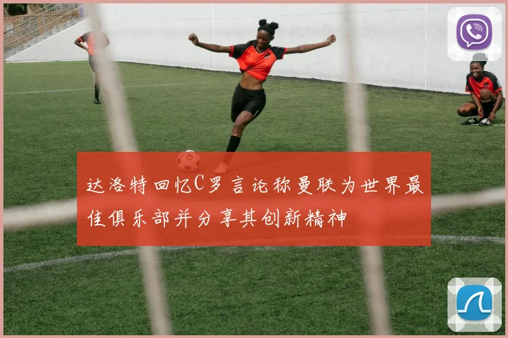 达洛特回忆C罗言论称曼联为世界最佳俱乐部并分享其创新精神