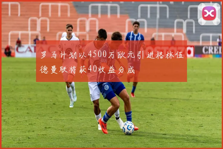 罗马计划以4500万欧元引进格林伍德曼联将获40收益分成
