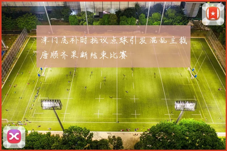 津门虎补时抗议点球引发混乱主裁唐顺齐果断结束比赛