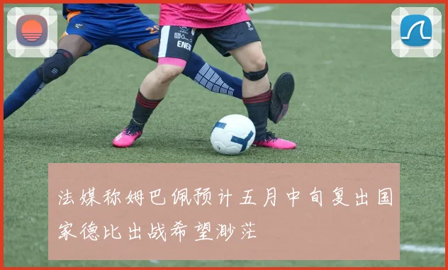 法媒称姆巴佩预计五月中旬复出国家德比出战希望渺茫