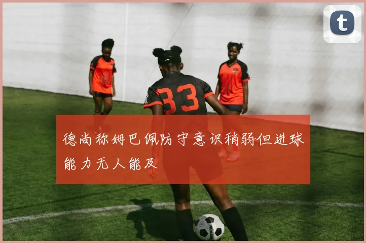 德尚称姆巴佩防守意识稍弱但进球能力无人能及