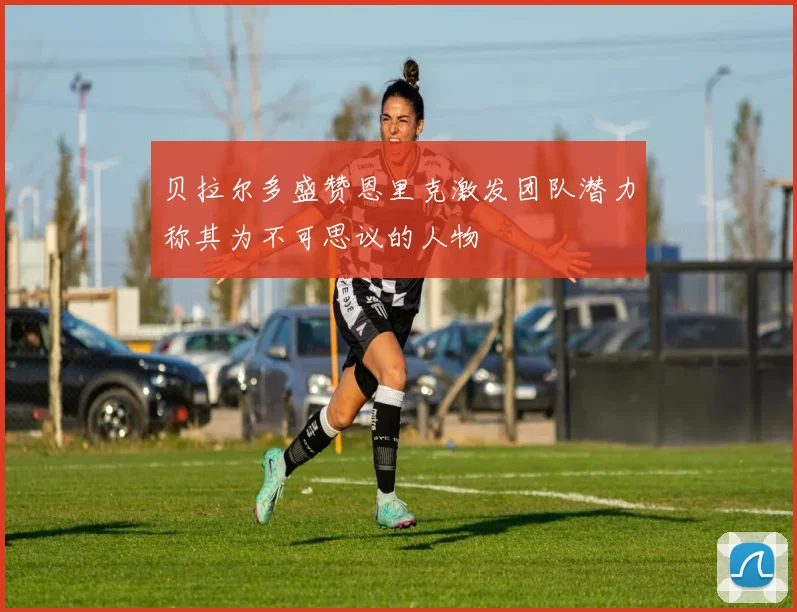 贝拉尔多盛赞恩里克激发团队潜力称其为不可思议的人物