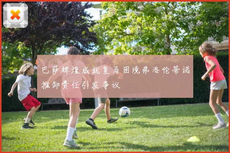 巴萨辉煌成就皇马困境弗洛伦蒂诺推卸责任引发争议