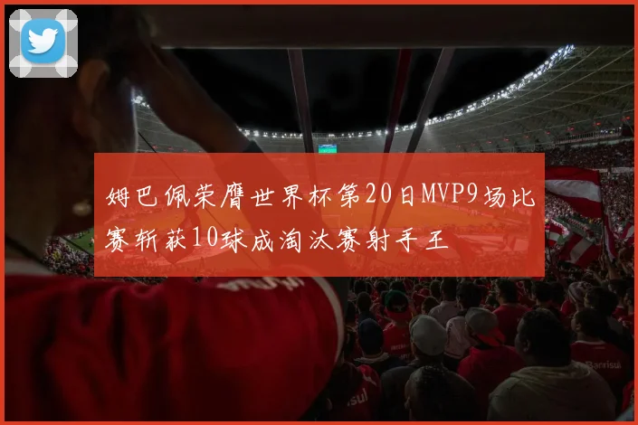 姆巴佩荣膺世界杯第20日MVP9场比赛斩获10球成淘汰赛射手王