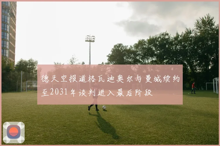 德天空报道格瓦迪奥尔与曼城续约至2031年谈判进入最后阶段