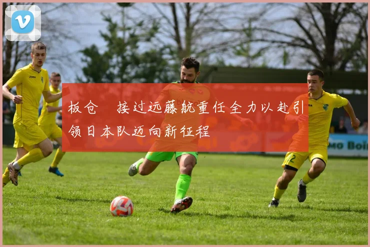 板仓滉接过远藤航重任全力以赴引领日本队迈向新征程