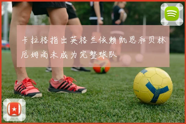 卡拉格指出英格兰依赖凯恩和贝林厄姆尚未成为完整球队
