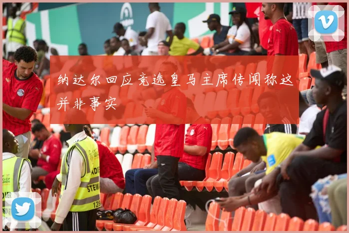 纳达尔回应竞选皇马主席传闻称这并非事实