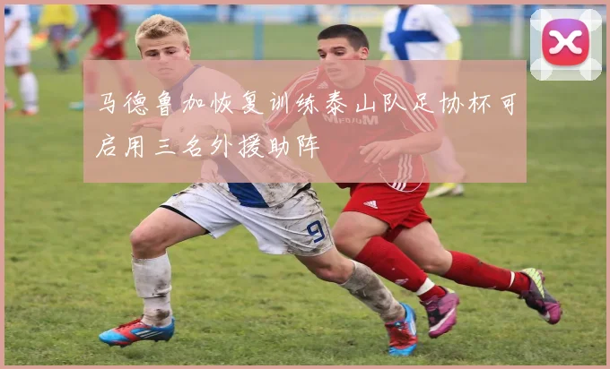 马德鲁加恢复训练泰山队足协杯可启用三名外援助阵